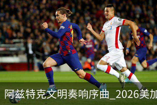 阿兹特克文明奏响序曲 2026美加墨世界杯盛大启幕